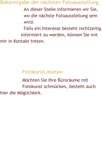 Bekanntgabe der nächsten Fotoausstellung  An dieser Stelle informieren wir Sie, wo die nächste Fotoausstellung sein wird. Falls ein Interesse besteht rechtzeitig informiert zu werden, können Sie mit    mir in Kontakt treten.       Fotokunst mieten Möchten Sie Ihre Büroräume mit Fotokunst schmücken, besteht auch hier die Möglichkeit.        Die einfachste Art Fotokunst zu kaufen: Meine Werke biete ich Ihnen über verschiedene Verkaufsportale an. Daran wird noch gearbeitet!